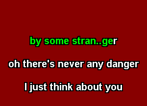 by some stran..ger

oh there's never any danger

ljust think about you