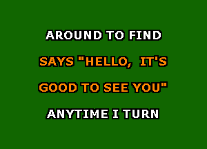 AROUND TO FIND

SAYS HELLO, IT'S

GOOD TO SEE YOU

ANYTIME I TURN