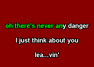 oh there's never any danger

ljust think about you

lea...vin'