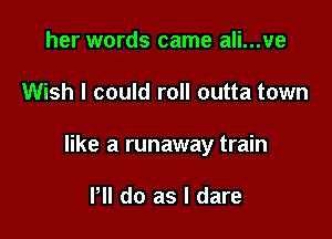 her words came ali...ve

Wish I could roll outta town

like a runaway train

PM do as I dare