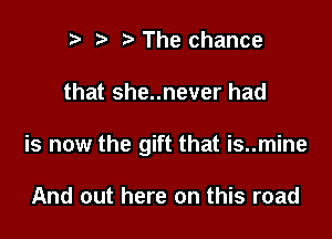 r) h h The chance

that she..never had

is now the gift that is..mine

And out here on this road