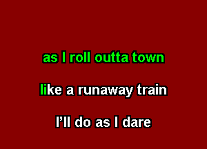as I roll outta town

like a runaway train

PM do as I dare