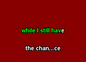while I still have

the chan...ce
