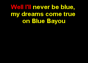 Well I'll never be blue,
my dreams come true
on Blue Bayou