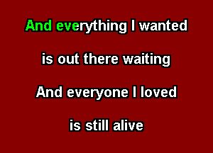And everything I wanted

is out there waiting
And everyone I loved

is still alive