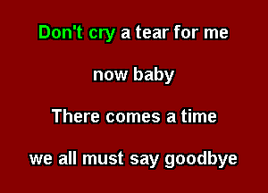 Don't cry a tear for me
now baby

There comes a time

we all must say goodbye