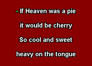 - If Heaven was a pie
it would be cherry

So cool and sweet

heavy on the tongue