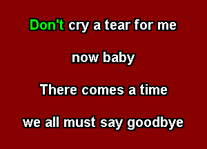 Don't cry a tear for me
now baby

There comes a time

we all must say goodbye