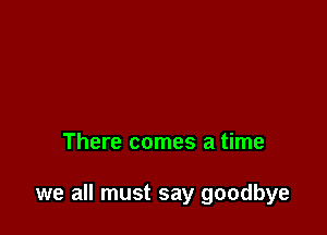 There comes a time

we all must say goodbye