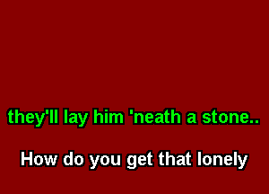 they'll lay him 'neath a stone..

How do you get that lonely