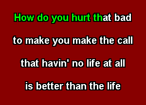 How do you hurt that bad

to make you make the call

that havin' no life at all

is better than the life