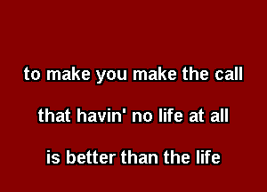 to make you make the call

that havin' no life at all

is better than the life