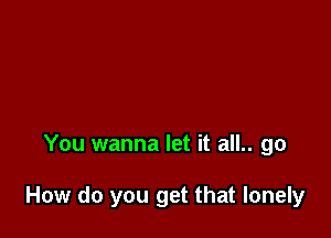 You wanna let it all.. go

How do you get that lonely