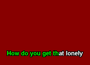 How do you get that lonely