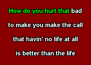 How do you hurt that bad

to make you make the call

that havin' no life at all

is better than the life