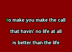 to make you make the call

that havin' no life at all

is better than the life
