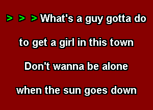z. .w t) What's a guy gotta do

to get a girl in this town

Don't wanna be alone

when the sun goes down