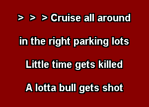 Cruise all around

in the right parking lots

Little time gets killed

A Iotta bull gets shot