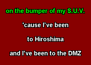 on the bumper of my S.U.V.

'cause Pve been
to Hiroshima

and We been to the DMZ