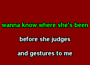 wanna know where she's been

before she judges

and gestures to me