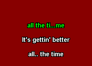 all the ti...me

It's gettin' better

all.. the time