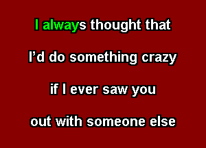 I always thought that

Pd do something crazy
if I ever saw you

out with someone else