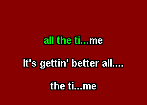 all the ti...me

It's gettin' better all....

the ti...me