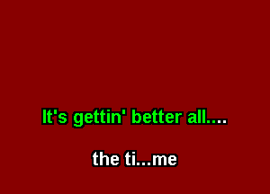 It's gettin' better all....

the ti...me