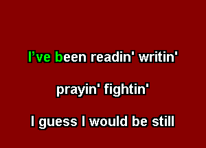 Pve been readin' writin'

prayin' fightin'

I guess I would be still