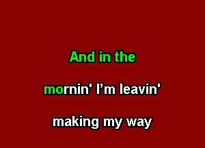 And in the

mornin' Pm leavin'

making my way