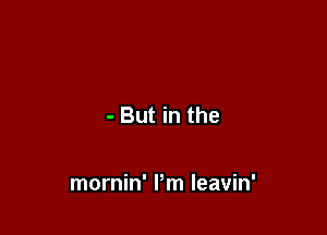 - But in the

mornin' Pm Ieavin'