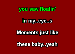 you saw floatin'

in my..eye..s

Moments just like

these baby..yeah