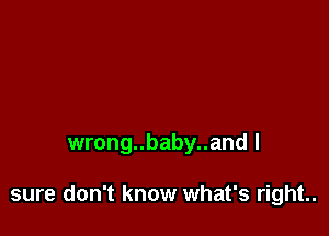 wrong..baby..and I

sure don't know what's right..
