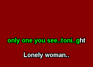 only one you see..toni..ght

Lonely woman..