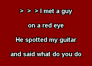 r t' t' I met a guy
on a red eye

He spotted my guitar

and said what do you do