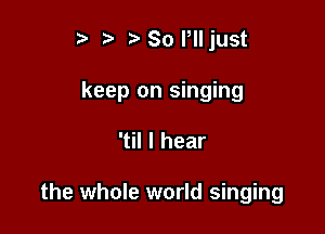 t) ? So Plljust

keep on singing

'til I hear

the whole world singing