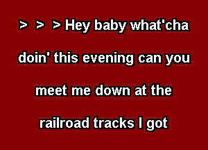 2) t. Hey baby what'cha
doin' this evening can you

meet me down at the

railroad tracks I got