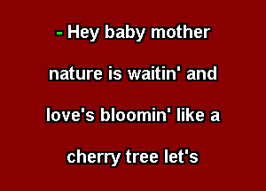 - Hey baby mother
nature is waitin' and

love's bloomin' like a

cherry tree let's