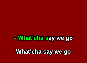 - What'cha say we go

What'cha say we go