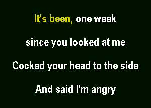 It's been, one week

since you looked at me

Cooked your head to the side

And said I'm angry