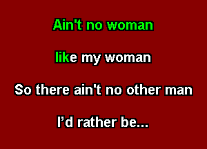 Ain't no woman

like my woman

So there ain't no other man

Pd rather be...