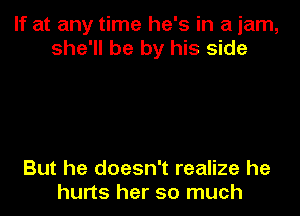 If at any time he's in a jam,
she'll be by his side

But he doesn't realize he
hurts her so much