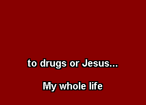 to drugs or Jesus...

My whole life