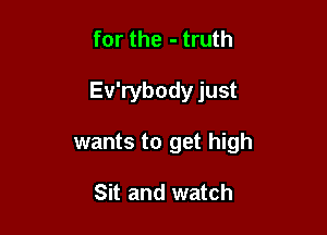 for the - truth

Ev'rybody just

wants to get high

Sit and watch