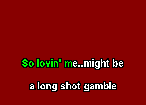 So lovin' me..might be

a long shot gamble