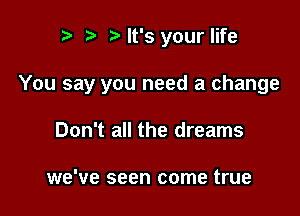 t) Nt's your life

You say you need a change

Don't all the dreams

we've seen come true