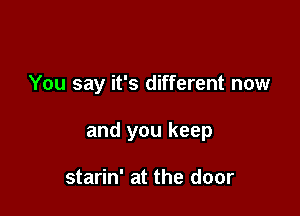 You say it's different now

and you keep

starin' at the door