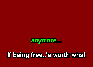 anymore...

If being free..'s worth what