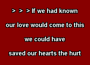 r) If we had known
our love would come to this

we could have

saved our hearts the hurt