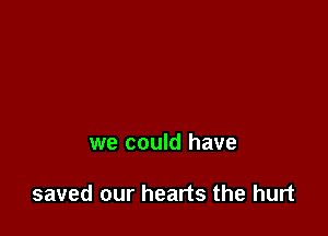 we could have

saved our hearts the hurt